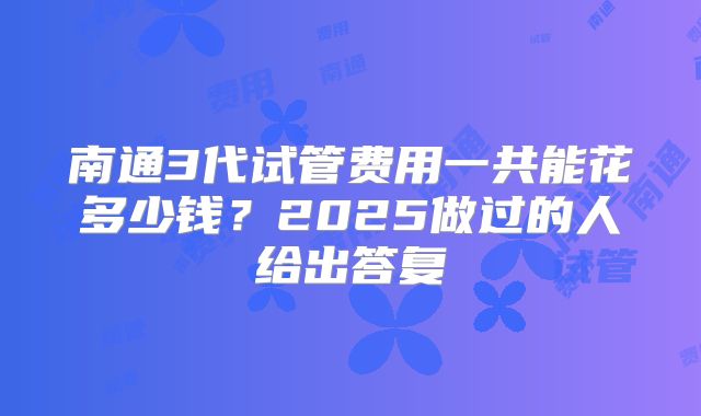 南通3代试管费用一共能花多少钱?2025做过的人给出答复