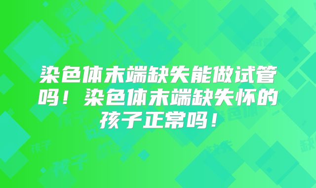 染色体末端缺失能做试管吗!染色体末端缺失怀的孩子正常吗!