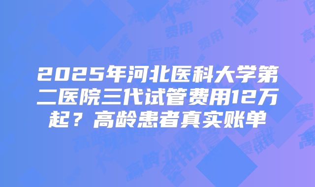 2025年河北医科大学第二医院三代试管费用12万起?高龄患者真实账单