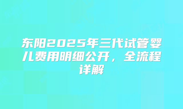 东阳2025年三代试管婴儿费用明细公开，全流程详解
