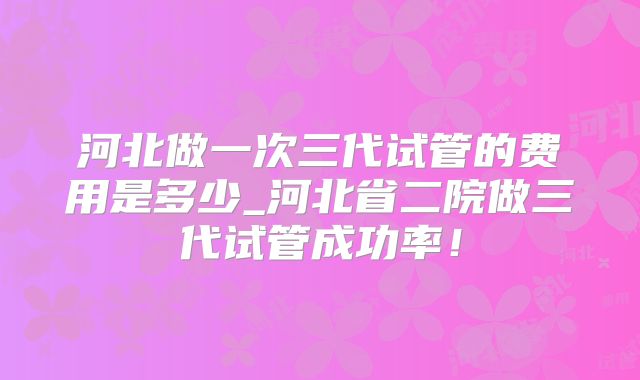 河北做一次三代试管的费用是多少_河北省二院做三代试管成功率!