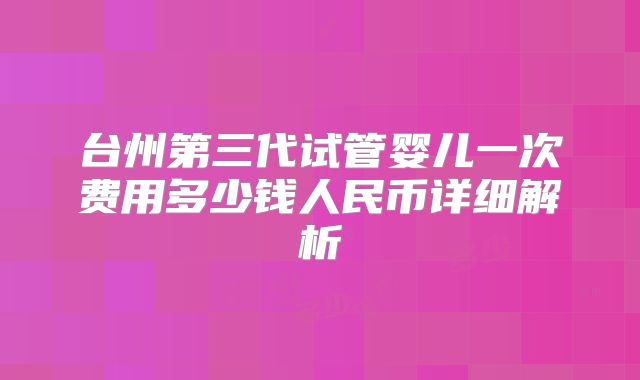 台州第三代试管婴儿一次费用多少钱人民币详细解析
