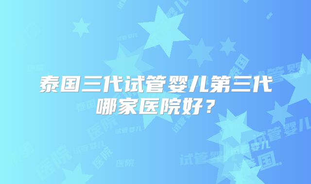 泰国三代试管婴儿第三代哪家医院好?