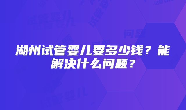 湖州试管婴儿要多少钱？能解决什么问题？