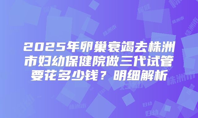 2025年卵巢衰竭去株洲市妇幼保健院做三代试管要花多少钱?明细解析