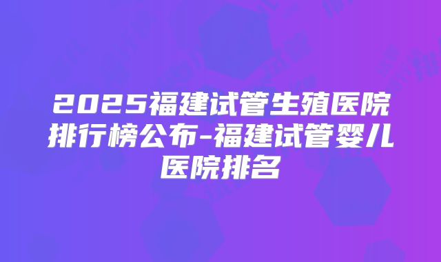 2025福建试管生殖医院排行榜公布-福建试管婴儿医院排名