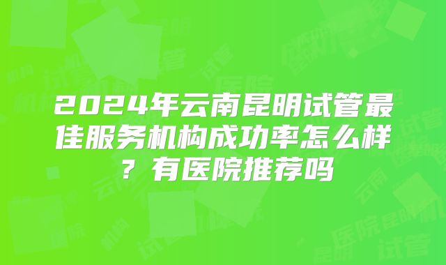 2024年云南昆明试管最佳服务机构成功率怎么样？有医院推荐吗