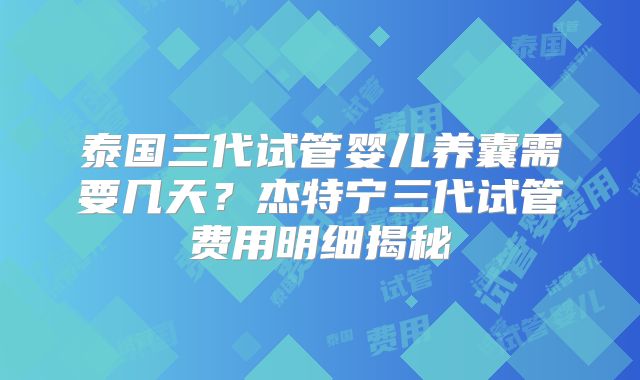 泰国三代试管婴儿养囊需要几天?杰特宁三代试管费用明细揭秘