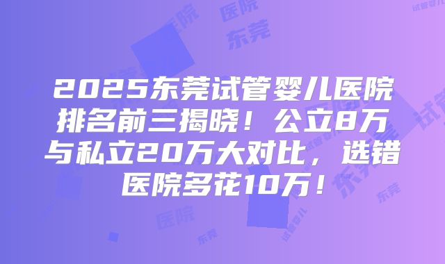 2025东莞试管婴儿医院排名前三揭晓!公立8万与私立20万大对比,选错医院多花10万!