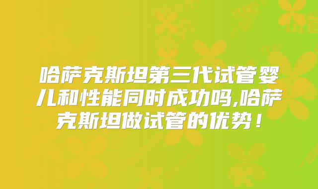 哈萨克斯坦第三代试管婴儿和性能同时成功吗,哈萨克斯坦做试管的优势!