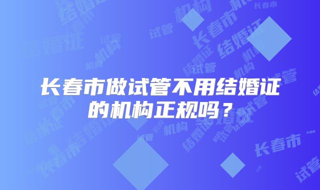长春市做试管不用结婚证的机构正规吗?