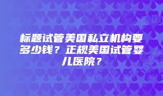 标题试管美国私立机构要多少钱？正规美国试管婴儿医院？