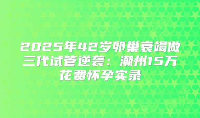 2025年42岁卵巢衰竭做三代试管逆袭:潮州15万花费怀孕实录