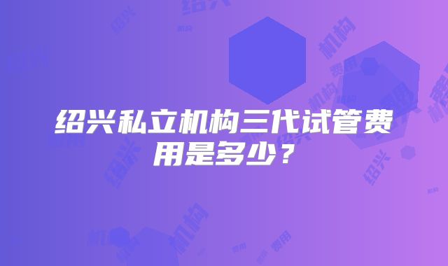 绍兴私立机构三代试管费用是多少？