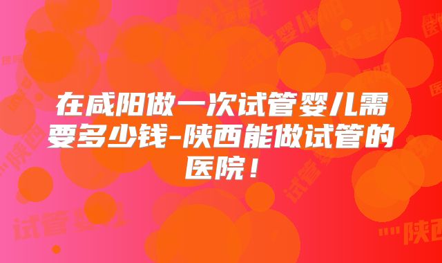 在咸阳做一次试管婴儿需要多少钱-陕西能做试管的医院！
