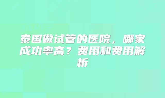 泰国做试管的医院，哪家成功率高？费用和费用解析