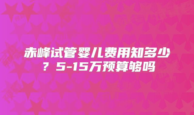 赤峰试管婴儿费用知多少？5-15万预算够吗