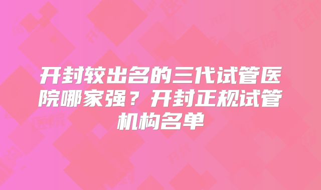 开封较出名的三代试管医院哪家强？开封正规试管机构名单