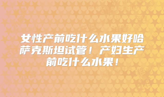 女性产前吃什么水果好哈萨克斯坦试管！产妇生产前吃什么水果！