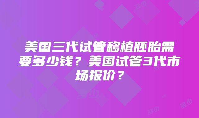 美国三代试管移植胚胎需要多少钱?美国试管3代市场报价?