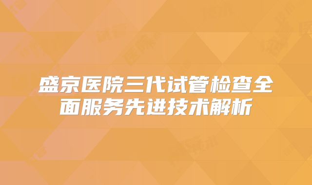 盛京医院三代试管检查全面服务先进技术解析