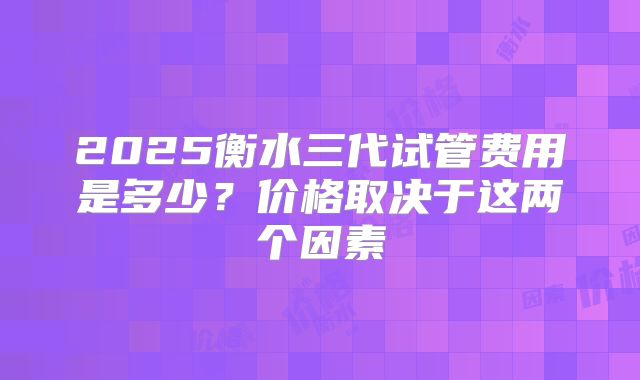 2025衡水三代试管费用是多少?价格取决于这两个因素