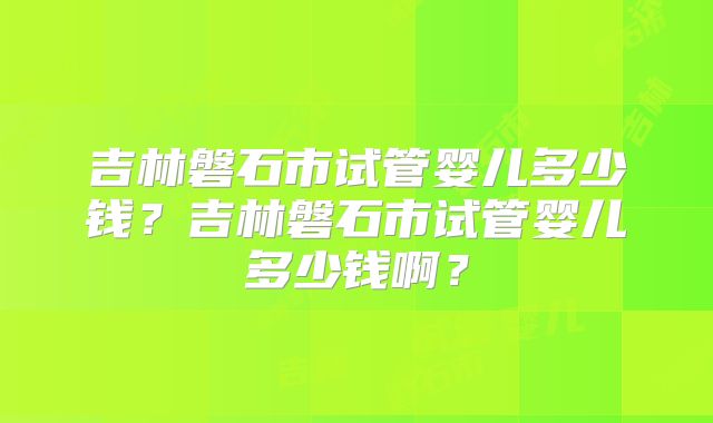吉林磐石市试管婴儿多少钱?吉林磐石市试管婴儿多少钱啊?