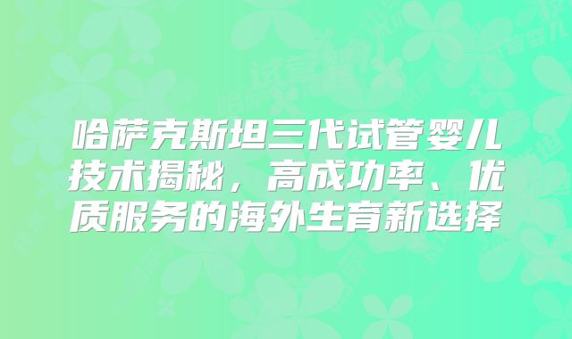 哈萨克斯坦三代试管婴儿技术揭秘，高成功率、优质服务的海外生育新选择