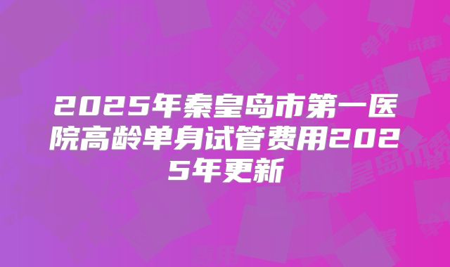 2025年秦皇岛市第一医院高龄单身试管费用2025年更新