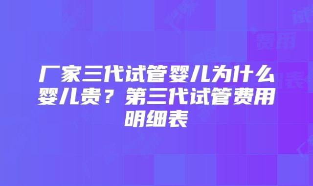 厂家三代试管婴儿为什么婴儿贵？第三代试管费用明细表