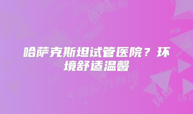 哈萨克斯坦试管医院？环境舒适温馨