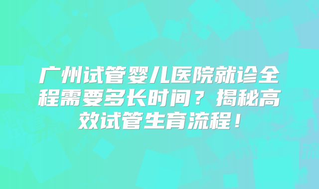 广州试管婴儿医院就诊全程需要多长时间?揭秘高效试管生育流程!