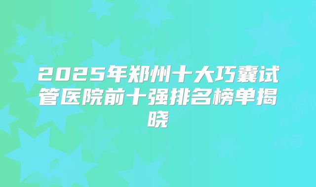 2025年郑州十大巧囊试管医院前十强排名榜单揭晓