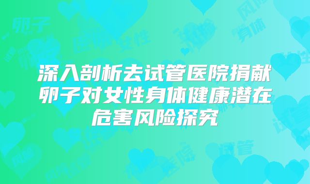 深入剖析去试管医院捐献卵子对女性身体健康潜在危害风险探究