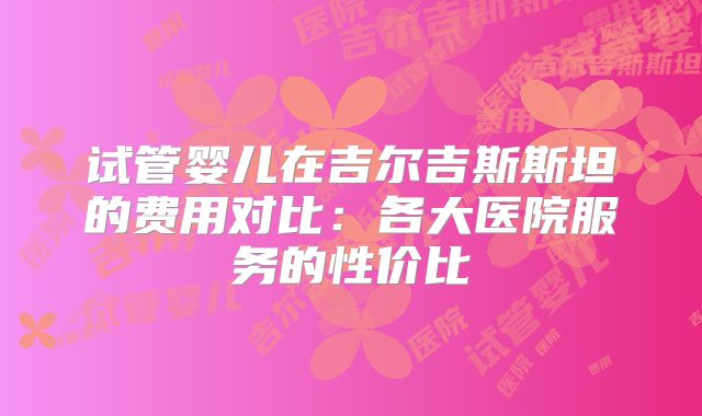 试管婴儿在吉尔吉斯斯坦的费用对比:各大医院服务的性价比