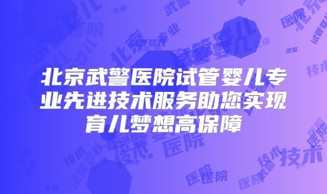 北京武警医院试管婴儿专业先进技术服务助您实现育儿梦想高保障
