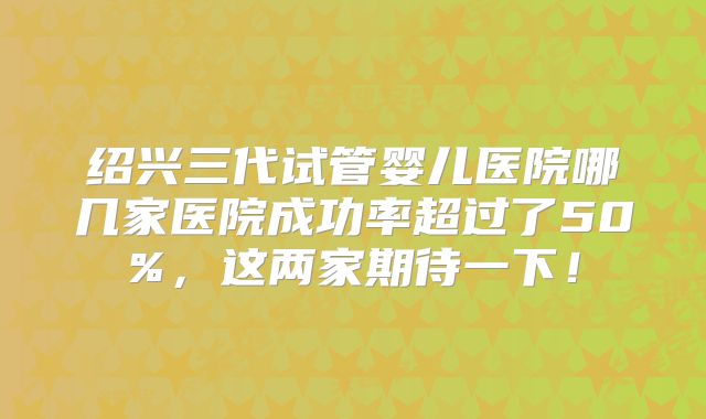 绍兴三代试管婴儿医院哪几家医院成功率超过了50%，这两家期待一下！