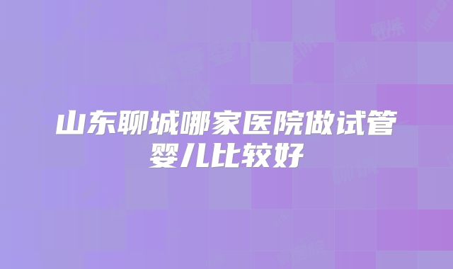 山东聊城哪家医院做试管婴儿比较好