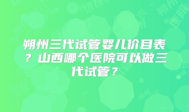朔州三代试管婴儿价目表?山西哪个医院可以做三代试管?