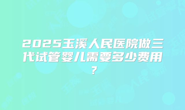 2025玉溪人民医院做三代试管婴儿需要多少费用?