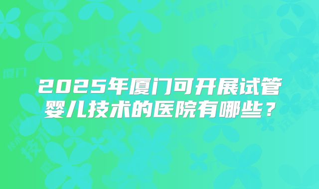 2025年厦门可开展试管婴儿技术的医院有哪些?