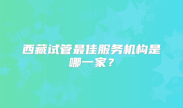 西藏试管最佳服务机构是哪一家?