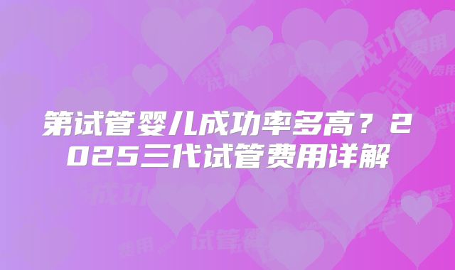 第试管婴儿成功率多高?2025三代试管费用详解