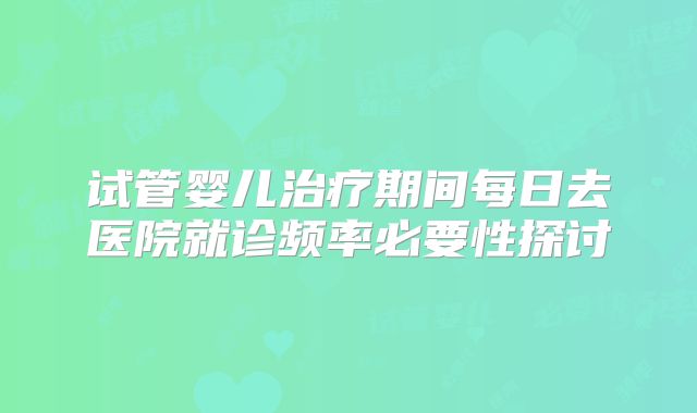 试管婴儿治疗期间每日去医院就诊频率必要性探讨