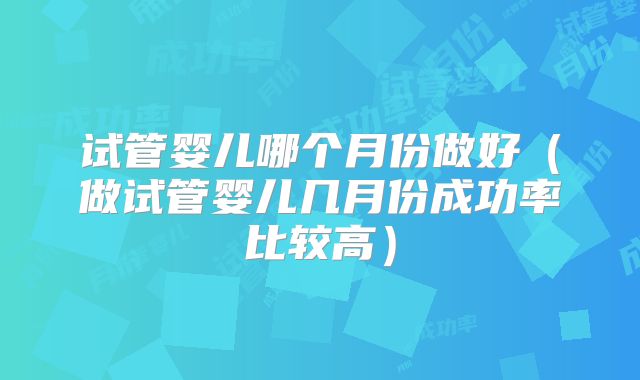 试管婴儿哪个月份做好（做试管婴儿几月份成功率比较高）