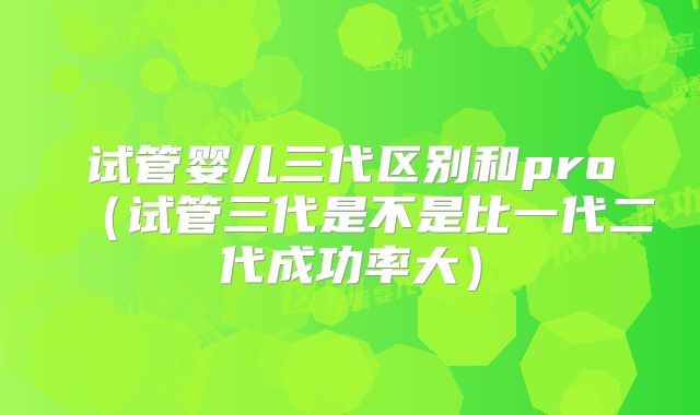 试管婴儿三代区别和pro(试管三代是不是比一代二代成功率大)