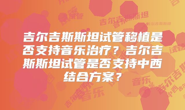 吉尔吉斯斯坦试管移植是否支持音乐治疗?吉尔吉斯斯坦试管是否支持中西结合方案?