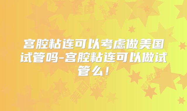 宫腔粘连可以考虑做美国试管吗-宫腔粘连可以做试管么!