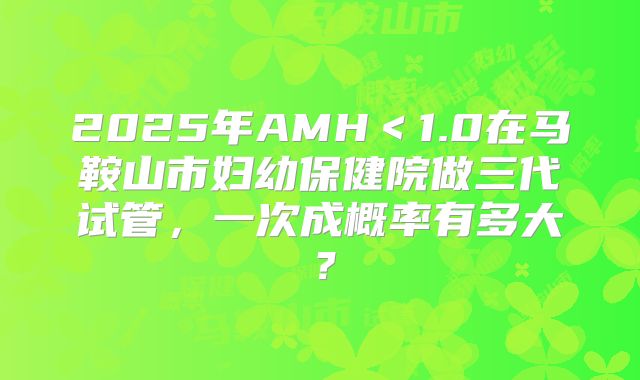 2025年AMH<1.0在马鞍山市妇幼保健院做三代试管,一次成概率有多大?