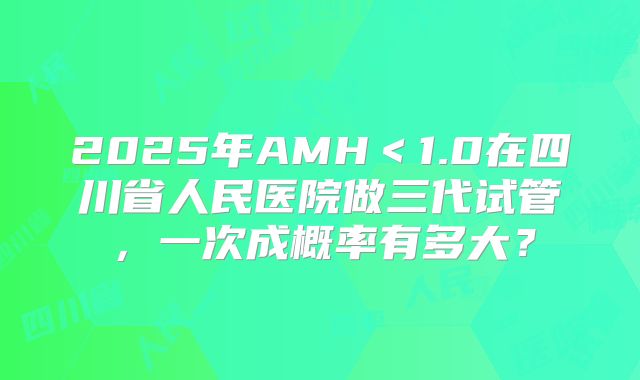 2025年AMH<1.0在四川省人民医院做三代试管,一次成概率有多大?